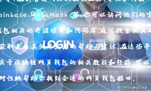 对于区块链网页钱包接口，通常可以在以下几个地方找到相关信息和资源：

1. **区块链平台官方网站**：许多主流的区块链平台（比如以太坊、比特币等）在其官方网站上提供文档，介绍如何接入他们的网页钱包接口。你可以访问这些网站，查找开发者文档或API文档。

2. **第三方钱包服务商**：有很多第三方提供网页钱包API服务，例如 Coinbase、MetaMask 等。你可以访问他们的官方网站，了解如何集成他们的服务。

3. **开源项目与库**：在GitHub等开源平台上，很多开发者贡献了网页钱包相关的开源项目和代码库。通过搜索相关的关键词，你可以找到适合的项目，作为接口的参考。

4. **开发者论坛和社区**：诸如Stack Overflow、Reddit等社区，能让你获取来自其他开发者的帮助与建议。在这些平台上输入相关问题，可能会有经验丰富的开发者为你提供指导。

5. **技术博客和教程**：许多开发者和技术专家会在他们的博客上分享关于区块链网页钱包的相关教程和经验，可以通过搜索相关主题找到这些资源。

如果你有具体的区块链项目或目标，欢迎提供更多信息，这样可以更有针对性地帮助你找到合适的网页钱包接口。